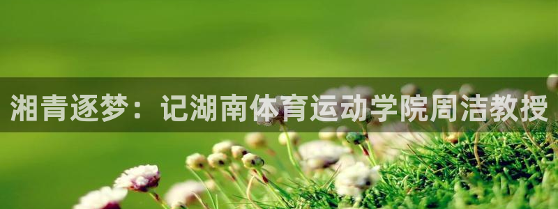 杏耀官网注册：湘青逐梦：记湖南体育运动学院周洁教授
